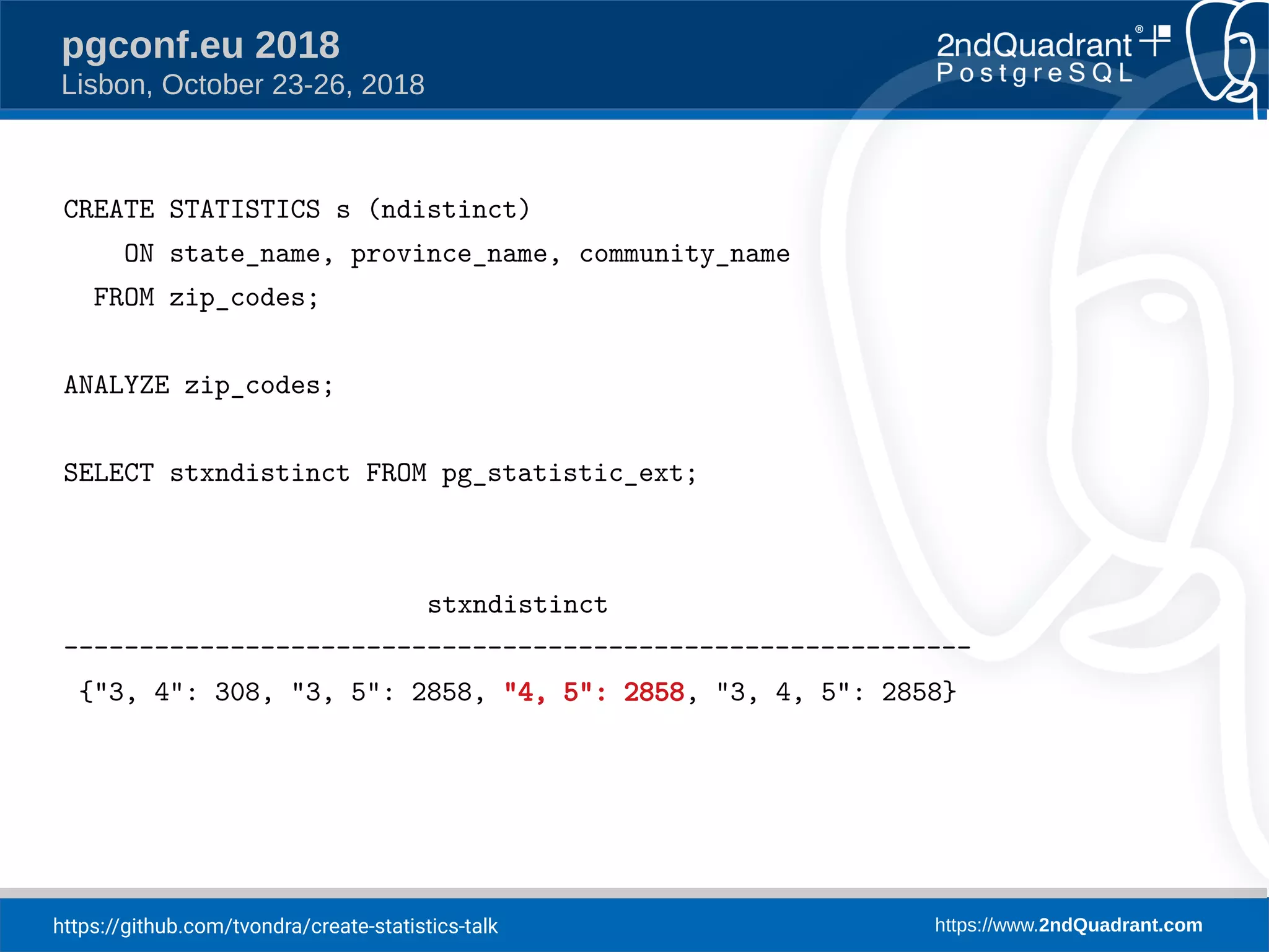 https://github.com/tvondra/create-statistics-talk https://www.2ndQuadrant.com
pgconf.eu 2018
Lisbon, October 23-26, 2018
CREATE STATISTICS s (ndistinct)
ON state_name, province_name, community_name
FROM zip_codes;
ANALYZE zip_codes;
SELECT stxndistinct FROM pg_statistic_ext;
stxndistinct
------------------------------------------------------------
{"3, 4": 308, "3, 5": 2858, "4, 5": 2858, "3, 4, 5": 2858}
 