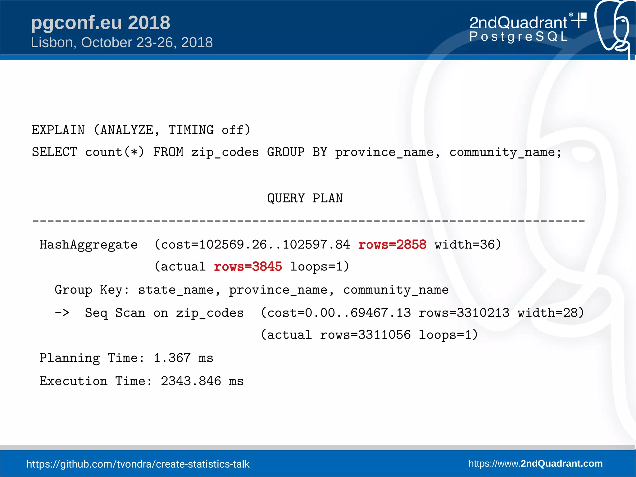 https://github.com/tvondra/create-statistics-talk https://www.2ndQuadrant.com
pgconf.eu 2018
Lisbon, October 23-26, 2018
EXPLAIN (ANALYZE, TIMING off)
SELECT count(*) FROM zip_codes GROUP BY province_name, community_name;
QUERY PLAN
-------------------------------------------------------------------------
HashAggregate (cost=102569.26..102597.84 rows=2858 width=36)
(actual rows=3845 loops=1)
Group Key: state_name, province_name, community_name
-> Seq Scan on zip_codes (cost=0.00..69467.13 rows=3310213 width=28)
(actual rows=3311056 loops=1)
Planning Time: 1.367 ms
Execution Time: 2343.846 ms
 