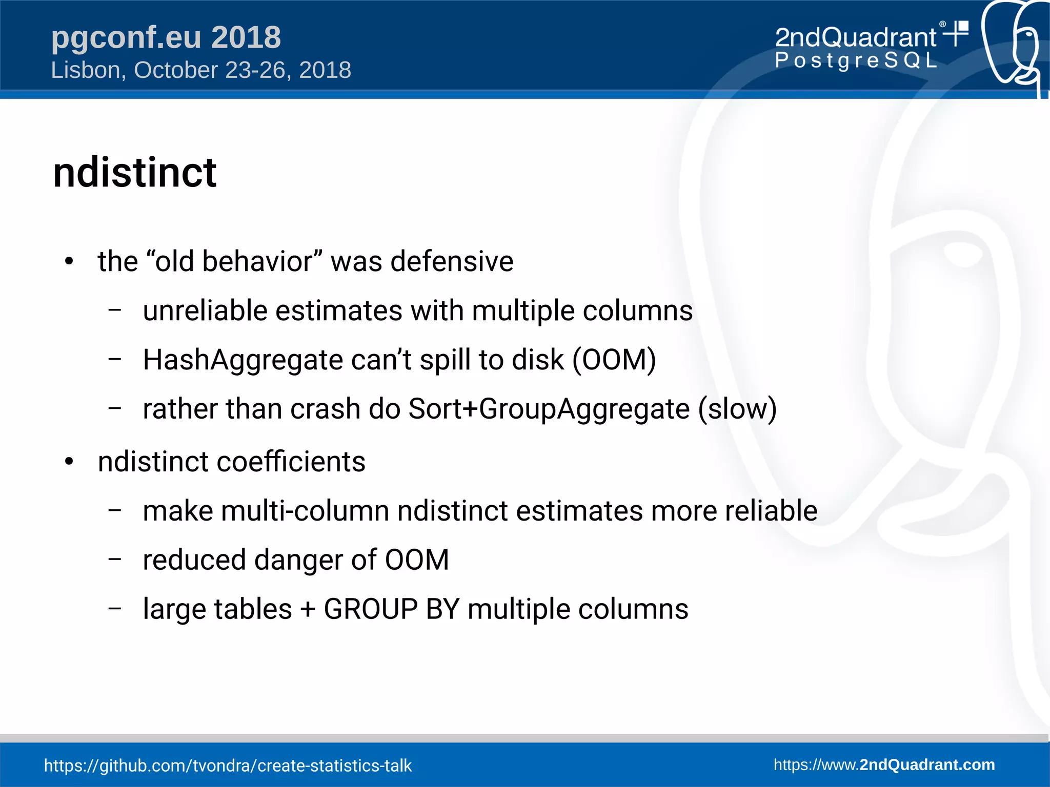 https://github.com/tvondra/create-statistics-talk https://www.2ndQuadrant.com
pgconf.eu 2018
Lisbon, October 23-26, 2018
ndistinct
●
the “old behavior” was defensive
– unreliable estimates with multiple columns
– HashAggregate can’t spill to disk (OOM)
– rather than crash do Sort+GroupAggregate (slow)
●
ndistinct coefcients
– make multi-column ndistinct estimates more reliable
– reduced danger of OOM
– large tables + GROUP BY multiple columns
 