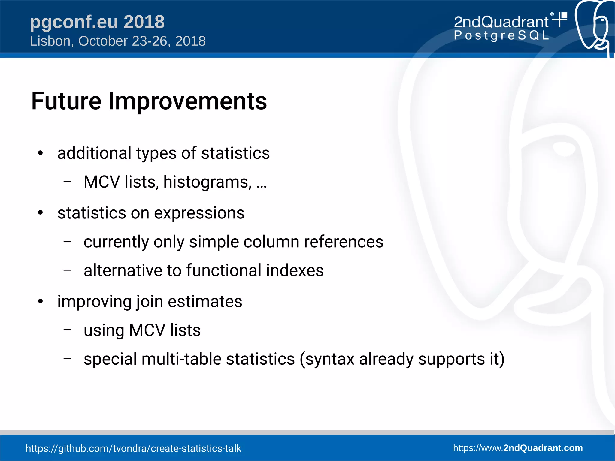 https://github.com/tvondra/create-statistics-talk https://www.2ndQuadrant.com
pgconf.eu 2018
Lisbon, October 23-26, 2018
Future Improvements
●
additional types of statistics
– MCV lists, histograms, …
●
statistics on expressions
– currently only simple column references
– alternative to functional indexes
●
improving join estimates
– using MCV lists
– special multi-table statistics (syntax already supports it)
 