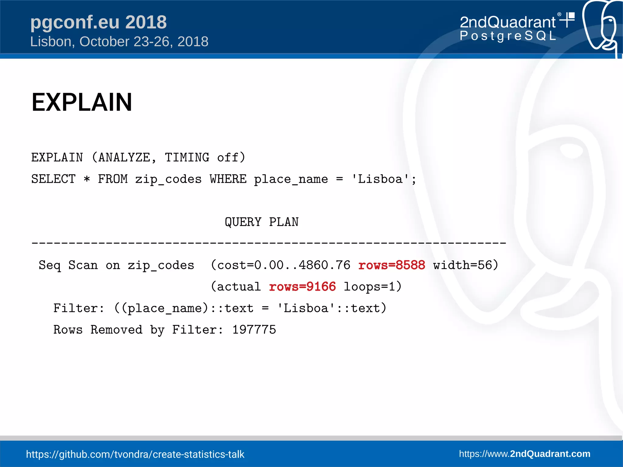 https://github.com/tvondra/create-statistics-talk https://www.2ndQuadrant.com
pgconf.eu 2018
Lisbon, October 23-26, 2018
EXPLAIN
EXPLAIN (ANALYZE, TIMING off)
SELECT * FROM zip_codes WHERE place_name = 'Lisboa';
QUERY PLAN
----------------------------------------------------------------
Seq Scan on zip_codes (cost=0.00..4860.76 rows=8588 width=56)
(actual rows=9166 loops=1)
Filter: ((place_name)::text = 'Lisboa'::text)
Rows Removed by Filter: 197775
 