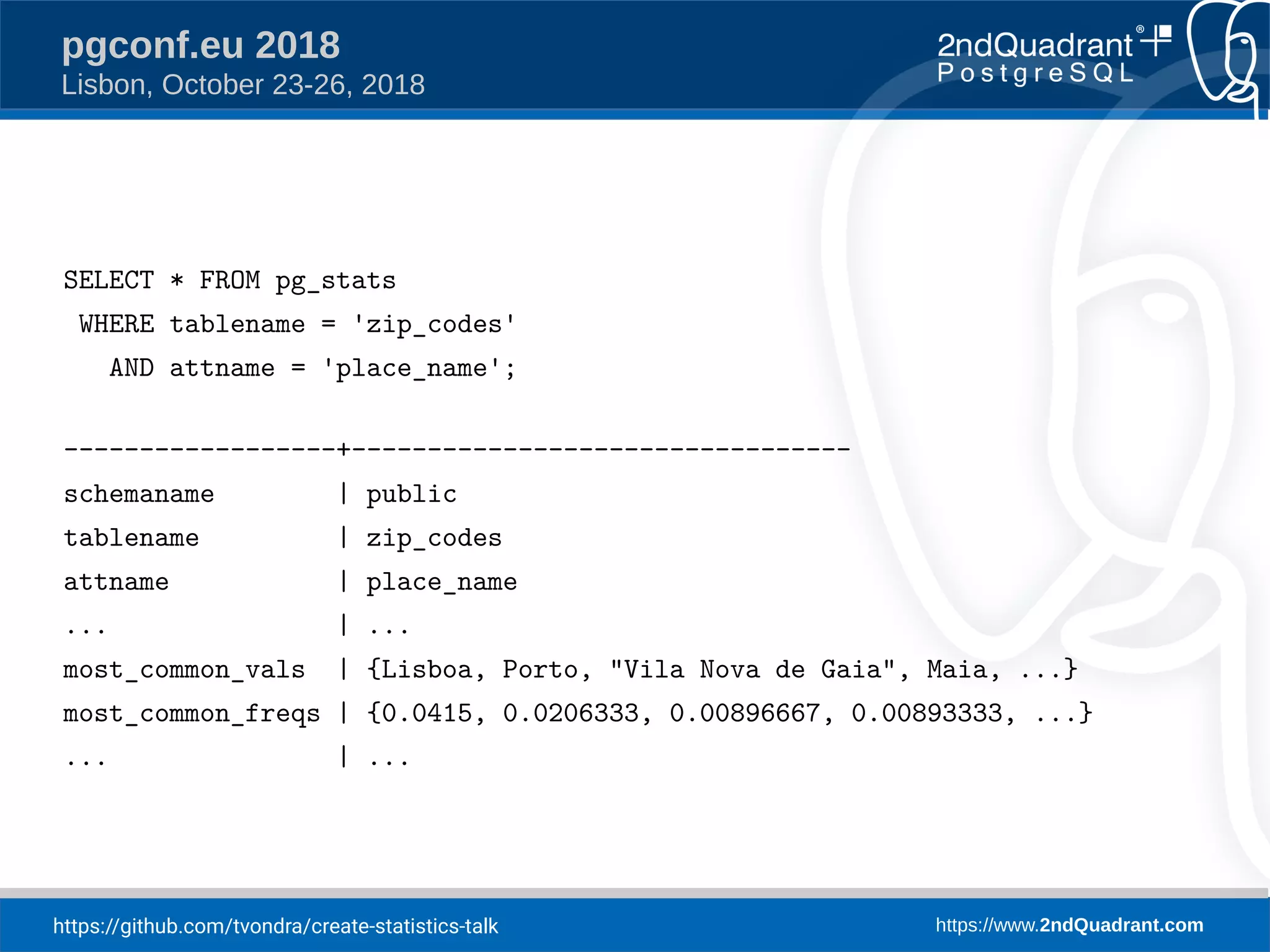 https://github.com/tvondra/create-statistics-talk https://www.2ndQuadrant.com
pgconf.eu 2018
Lisbon, October 23-26, 2018
SELECT * FROM pg_stats
WHERE tablename = 'zip_codes'
AND attname = 'place_name';
------------------+---------------------------------
schemaname | public
tablename | zip_codes
attname | place_name
... | ...
most_common_vals | {Lisboa, Porto, "Vila Nova de Gaia", Maia, ...}
most_common_freqs | {0.0415, 0.0206333, 0.00896667, 0.00893333, ...}
... | ...
 