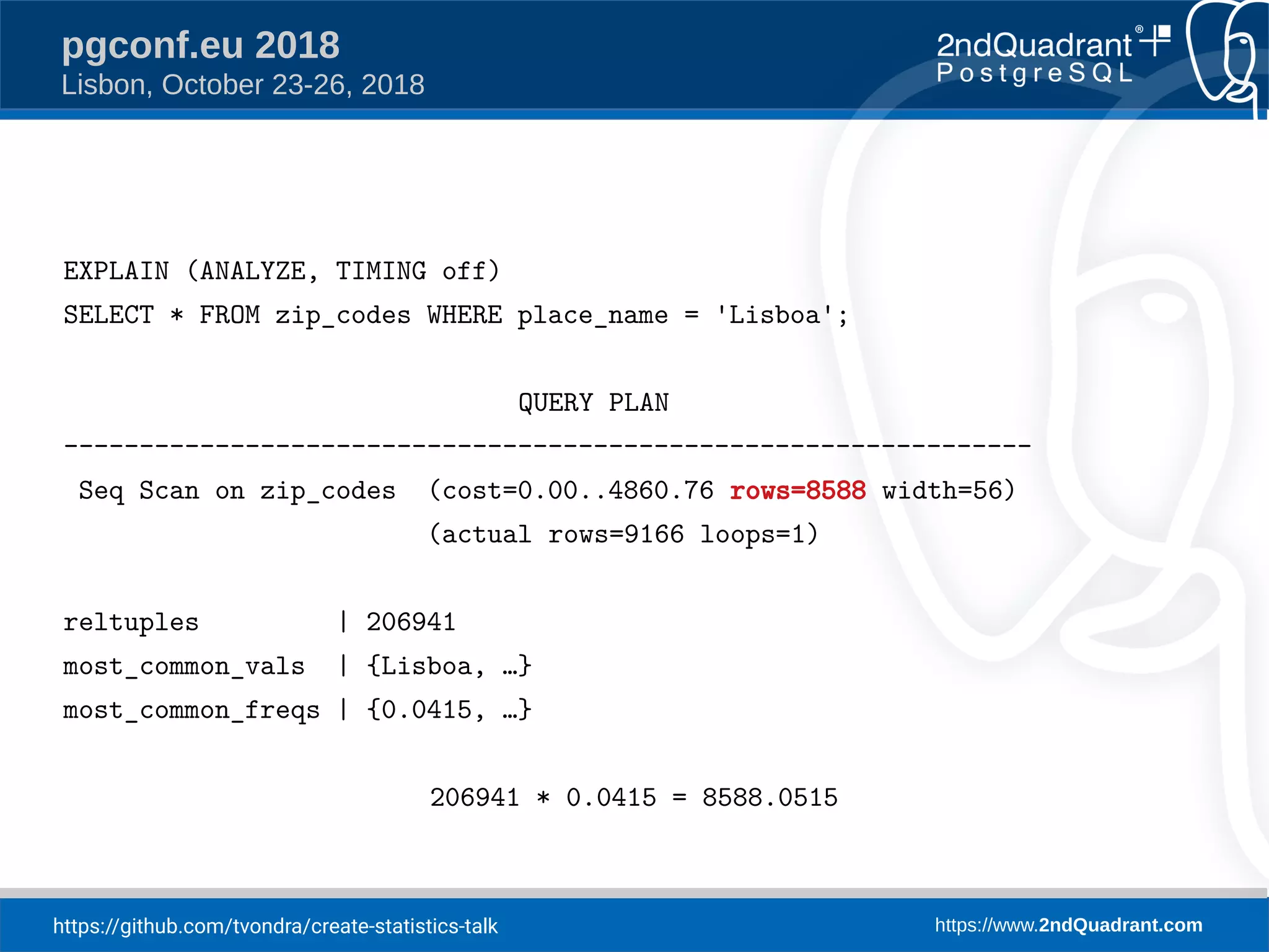 https://github.com/tvondra/create-statistics-talk https://www.2ndQuadrant.com
pgconf.eu 2018
Lisbon, October 23-26, 2018
EXPLAIN (ANALYZE, TIMING off)
SELECT * FROM zip_codes WHERE place_name = 'Lisboa';
QUERY PLAN
----------------------------------------------------------------
Seq Scan on zip_codes (cost=0.00..4860.76 rows=8588 width=56)
(actual rows=9166 loops=1)
reltuples | 206941
most_common_vals | {Lisboa, …}
most_common_freqs | {0.0415, …}
206941 * 0.0415 = 8588.0515
 