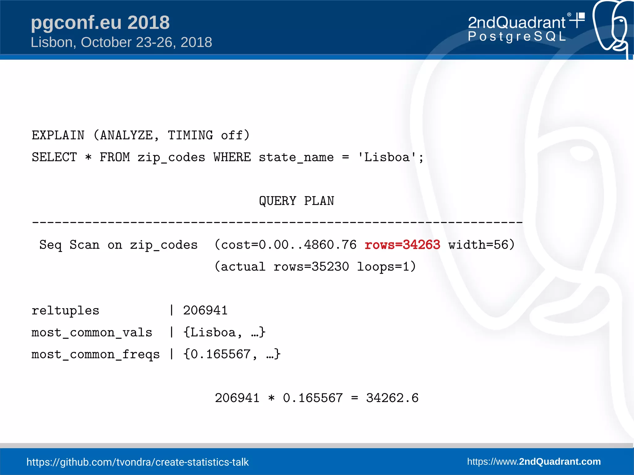 https://github.com/tvondra/create-statistics-talk https://www.2ndQuadrant.com
pgconf.eu 2018
Lisbon, October 23-26, 2018
EXPLAIN (ANALYZE, TIMING off)
SELECT * FROM zip_codes WHERE state_name = 'Lisboa';
QUERY PLAN
-----------------------------------------------------------------
Seq Scan on zip_codes (cost=0.00..4860.76 rows=34263 width=56)
(actual rows=35230 loops=1)
reltuples | 206941
most_common_vals | {Lisboa, …}
most_common_freqs | {0.165567, …}
206941 * 0.165567 = 34262.6
 