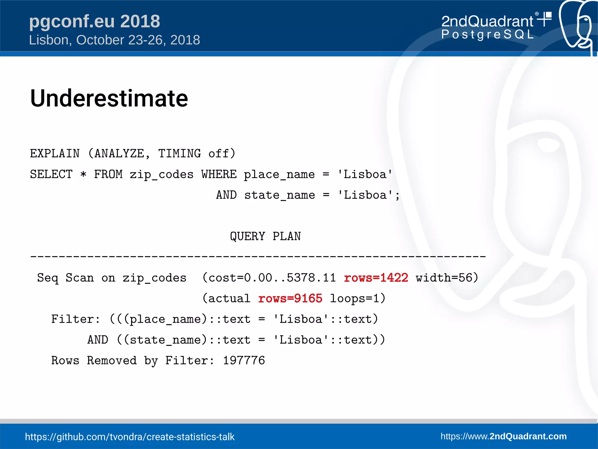https://github.com/tvondra/create-statistics-talk https://www.2ndQuadrant.com
pgconf.eu 2018
Lisbon, October 23-26, 2018
EXPLAIN (ANALYZE, TIMING off)
SELECT * FROM zip_codes WHERE place_name = 'Lisboa'
AND state_name = 'Lisboa';
QUERY PLAN
----------------------------------------------------------------
Seq Scan on zip_codes (cost=0.00..5378.11 rows=1422 width=56)
(actual rows=9165 loops=1)
Filter: (((place_name)::text = 'Lisboa'::text)
AND ((state_name)::text = 'Lisboa'::text))
Rows Removed by Filter: 197776
Underestimate
 