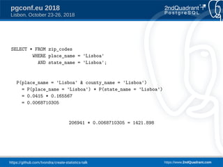 https://github.com/tvondra/create-statistics-talk https://www.2ndQuadrant.com
pgconf.eu 2018
Lisbon, October 23-26, 2018
SELECT * FROM zip_codes
WHERE place_name = 'Lisboa'
AND state_name = 'Lisboa';
P(place_name = 'Lisboa' & county_name = 'Lisboa')
= P(place_name = 'Lisboa') * P(state_name = 'Lisboa')
= 0.0415 * 0.165567
= 0.0068710305
206941 * 0.0068710305 = 1421.898
 