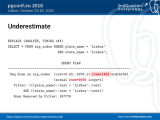 https://github.com/tvondra/create-statistics-talk https://www.2ndQuadrant.com
pgconf.eu 2018
Lisbon, October 23-26, 2018
Underestimate
EXPLAIN (ANALYZE, TIMING off)
SELECT * FROM zip_codes WHERE place_name = 'Lisboa'
AND state_name = 'Lisboa';
QUERY PLAN
----------------------------------------------------------------
Seq Scan on zip_codes (cost=0.00..5378.11 rows=1422 width=56)
(actual rows=9165 loops=1)
Filter: (((place_name)::text = 'Lisboa'::text)
AND ((state_name)::text = 'Lisboa'::text))
Rows Removed by Filter: 197776
 
