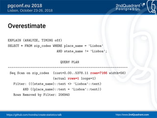 https://github.com/tvondra/create-statistics-talk https://www.2ndQuadrant.com
pgconf.eu 2018
Lisbon, October 23-26, 2018
EXPLAIN (ANALYZE, TIMING off)
SELECT * FROM zip_codes WHERE place_name = 'Lisboa'
AND state_name != 'Lisboa';
QUERY PLAN
----------------------------------------------------------------
Seq Scan on zip_codes (cost=0.00..5378.11 rows=7166 width=56)
(actual rows=1 loops=1)
Filter: (((state_name)::text <> 'Lisboa'::text)
AND ((place_name)::text = 'Lisboa'::text))
Rows Removed by Filter: 206940
Overestimate
 