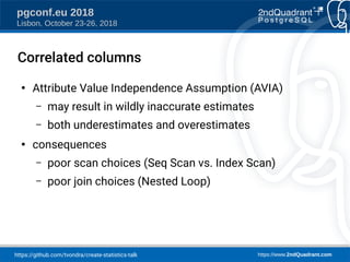 https://github.com/tvondra/create-statistics-talk https://www.2ndQuadrant.com
pgconf.eu 2018
Lisbon, October 23-26, 2018
Correlated columns
●
Attribute Value Independence Assumption (AVIA)
– may result in wildly inaccurate estimates
– both underestimates and overestimates
●
consequences
– poor scan choices (Seq Scan vs. Index Scan)
– poor join choices (Nested Loop)
 