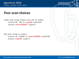 https://github.com/tvondra/create-statistics-talk https://www.2ndQuadrant.com
pgconf.eu 2018
Lisbon, October 23-26, 2018
Index Scan using orders_city_idx on orders
(cost=0.28..185.10 rows=90 width=36)
(actual rows=12248237 loops=1)
Seq Scan using on orders
(cost=0.13..129385.10 rows=12248237 width=36)
(actual rows=90 loops=1)
Poor scan choices
 