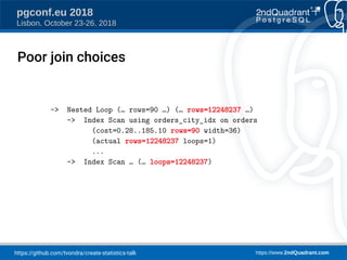 https://github.com/tvondra/create-statistics-talk https://www.2ndQuadrant.com
pgconf.eu 2018
Lisbon, October 23-26, 2018
-> Nested Loop (… rows=90 …) (… rows=12248237 …)
-> Index Scan using orders_city_idx on orders
(cost=0.28..185.10 rows=90 width=36)
(actual rows=12248237 loops=1)
...
-> Index Scan … (… loops=12248237)
Poor join choices
 