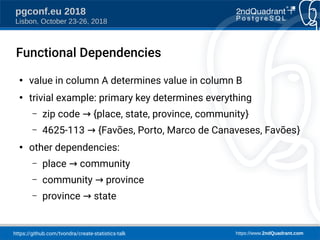 https://github.com/tvondra/create-statistics-talk https://www.2ndQuadrant.com
pgconf.eu 2018
Lisbon, October 23-26, 2018
Functional Dependencies
●
value in column A determines value in column B
●
trivial example: primary key determines everything
– zip code {place, state, province, community→ }
– 4625-113 {Favões, Porto, Marco de Canaveses, Favões→ }
●
other dependencies:
– place community→
– community province→
– province state→
 