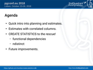 https://github.com/tvondra/create-statistics-talk https://www.2ndQuadrant.com
pgconf.eu 2018
Lisbon, October 23-26, 2018
Agenda
●
Quick intro into planning and estimates.
●
Estimates with correlated columns.
●
CREATE STATISTICS to the rescue!
– functional dependencies
– ndistinct
●
Future improvements.
 
