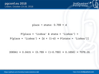 https://github.com/tvondra/create-statistics-talk https://www.2ndQuadrant.com
pgconf.eu 2018
Lisbon, October 23-26, 2018
place → state: 0.789 = d
P(place = 'Lisboa' & state = 'Lisboa') =
P(place = 'Lisboa') * [d + (1-d) * P(state = 'Lisboa')]
206941 * 0.0415 * (0.789 + (1-0.789) * 0.1656) = 7076.05
 