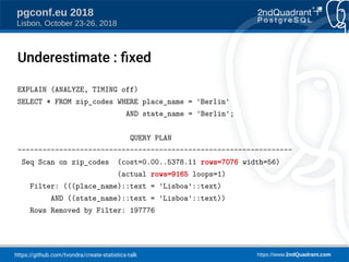 https://github.com/tvondra/create-statistics-talk https://www.2ndQuadrant.com
pgconf.eu 2018
Lisbon, October 23-26, 2018
EXPLAIN (ANALYZE, TIMING off)
SELECT * FROM zip_codes WHERE place_name = 'Berlin'
AND state_name = 'Berlin';
QUERY PLAN
------------------------------------------------------------------
Seq Scan on zip_codes (cost=0.00..5378.11 rows=7076 width=56)
(actual rows=9165 loops=1)
Filter: (((place_name)::text = 'Lisboa'::text)
AND ((state_name)::text = 'Lisboa'::text))
Rows Removed by Filter: 197776
Underestimate : fied
 