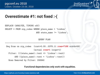https://github.com/tvondra/create-statistics-talk https://www.2ndQuadrant.com
pgconf.eu 2018
Lisbon, October 23-26, 2018
EXPLAIN (ANALYZE, TIMING off)
SELECT * FROM zip_codes WHERE place_name = 'Lisboa'
AND state_name != 'Lisboa';
QUERY PLAN
----------------------------------------------------------------
Seq Scan on zip_codes (cost=0.00..5378.11 rows=7166 width=56)
(actual rows=1 loops=1)
Filter: (((state_name)::text <> 'Lisboa'::text)
AND ((place_name)::text = 'Lisboa'::text))
Rows Removed by Filter: 206940
Functional dependencies only work with equalities.
Overestimate #1: not fied :-(
 