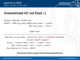 https://github.com/tvondra/create-statistics-talk https://www.2ndQuadrant.com
pgconf.eu 2018
Lisbon, October 23-26, 2018
EXPLAIN (ANALYZE, TIMING off)
SELECT * FROM zip_codes WHERE place_name = 'Lisboa'
AND state_name = 'Porto';
QUERY PLAN
------------------------------------------------------------------
Seq Scan on zip_codes (cost=0.00..5378.11 rows=1374 width=56)
(actual rows=0 loops=1)
Filter: (((place_name)::text = 'Lisboa'::text)
AND ((state_name)::text = 'Porto'::text))
Rows Removed by Filter: 206941
The queries need to respect the functional dependencies.
Overestimate #2: not fied :-(
 