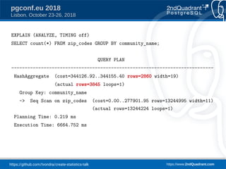 https://github.com/tvondra/create-statistics-talk https://www.2ndQuadrant.com
pgconf.eu 2018
Lisbon, October 23-26, 2018
EXPLAIN (ANALYZE, TIMING off)
SELECT count(*) FROM zip_codes GROUP BY community_name;
QUERY PLAN
---------------------------------------------------------------------------
HashAggregate (cost=344126.92..344155.40 rows=2860 width=19)
(actual rows=3845 loops=1)
Group Key: community_name
-> Seq Scan on zip_codes (cost=0.00..277901.95 rows=13244995 width=11)
(actual rows=13244224 loops=1)
Planning Time: 0.219 ms
Execution Time: 6664.752 ms
 