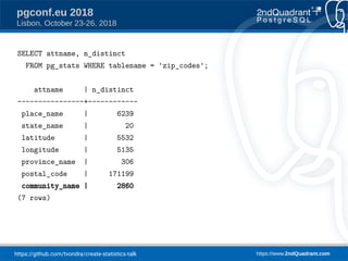https://github.com/tvondra/create-statistics-talk https://www.2ndQuadrant.com
pgconf.eu 2018
Lisbon, October 23-26, 2018
SELECT attname, n_distinct
FROM pg_stats WHERE tablename = 'zip_codes';
attname | n_distinct
----------------+------------
place_name | 6239
state_name | 20
latitude | 5532
longitude | 5135
province_name | 306
postal_code | 171199
community_name | 2860
(7 rows)
 
