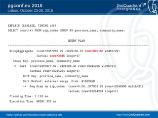 https://github.com/tvondra/create-statistics-talk https://www.2ndQuadrant.com
pgconf.eu 2018
Lisbon, October 23-26, 2018
EXPLAIN (ANALYZE, TIMING off)
SELECT count(*) FROM zip_codes GROUP BY province_name, community_name;
QUERY PLAN
------------------------------------------------------------------------------------
GroupAggregate (cost=2387970.92..2529135.75 rows=875160 width=29)
(actual rows=3845 loops=1)
Group Key: province_name, community_name
-> Sort (cost=2387970.92..2421083.41 rows=13244995 width=21)
(actual rows=13244224 loops=1)
Sort Key: province_name, community_name
Sort Method: external merge Disk: 415624kB
-> Seq Scan on zip_codes (cost=0.00..277901.95 rows=13244995 width=21)
(actual rows=13244224 loops=1)
Planning Time: 1.116 ms
Execution Time: 48591.326 ms
 