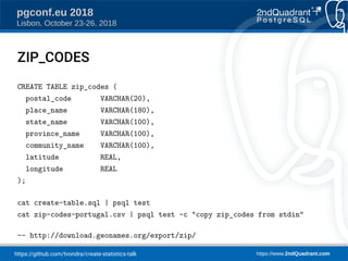 https://github.com/tvondra/create-statistics-talk https://www.2ndQuadrant.com
pgconf.eu 2018
Lisbon, October 23-26, 2018
ZIP_CODES
CREATE TABLE zip_codes (
postal_code VARCHAR(20),
place_name VARCHAR(180),
state_name VARCHAR(100),
province_name VARCHAR(100),
community_name VARCHAR(100),
latitude REAL,
longitude REAL
);
cat create-table.sql | psql test
cat zip-codes-portugal.csv | psql test -c "copy zip_codes from stdin"
-- http://download.geonames.org/export/zip/
 