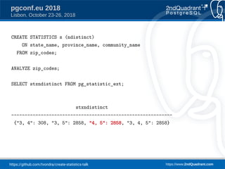 https://github.com/tvondra/create-statistics-talk https://www.2ndQuadrant.com
pgconf.eu 2018
Lisbon, October 23-26, 2018
CREATE STATISTICS s (ndistinct)
ON state_name, province_name, community_name
FROM zip_codes;
ANALYZE zip_codes;
SELECT stxndistinct FROM pg_statistic_ext;
stxndistinct
------------------------------------------------------------
{"3, 4": 308, "3, 5": 2858, "4, 5": 2858, "3, 4, 5": 2858}
 