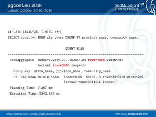 https://github.com/tvondra/create-statistics-talk https://www.2ndQuadrant.com
pgconf.eu 2018
Lisbon, October 23-26, 2018
EXPLAIN (ANALYZE, TIMING off)
SELECT count(*) FROM zip_codes GROUP BY province_name, community_name;
QUERY PLAN
-------------------------------------------------------------------------
HashAggregate (cost=102569.26..102597.84 rows=2858 width=36)
(actual rows=3845 loops=1)
Group Key: state_name, province_name, community_name
-> Seq Scan on zip_codes (cost=0.00..69467.13 rows=3310213 width=28)
(actual rows=3311056 loops=1)
Planning Time: 1.367 ms
Execution Time: 2343.846 ms
 