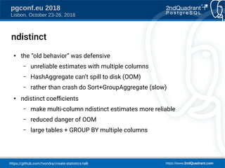 https://github.com/tvondra/create-statistics-talk https://www.2ndQuadrant.com
pgconf.eu 2018
Lisbon, October 23-26, 2018
ndistinct
●
the “old behavior” was defensive
– unreliable estimates with multiple columns
– HashAggregate can’t spill to disk (OOM)
– rather than crash do Sort+GroupAggregate (slow)
●
ndistinct coefcients
– make multi-column ndistinct estimates more reliable
– reduced danger of OOM
– large tables + GROUP BY multiple columns
 