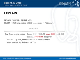 https://github.com/tvondra/create-statistics-talk https://www.2ndQuadrant.com
pgconf.eu 2018
Lisbon, October 23-26, 2018
EXPLAIN
EXPLAIN (ANALYZE, TIMING off)
SELECT * FROM zip_codes WHERE place_name = 'Lisboa';
QUERY PLAN
----------------------------------------------------------------
Seq Scan on zip_codes (cost=0.00..4860.76 rows=8588 width=56)
(actual rows=9166 loops=1)
Filter: ((place_name)::text = 'Lisboa'::text)
Rows Removed by Filter: 197775
 