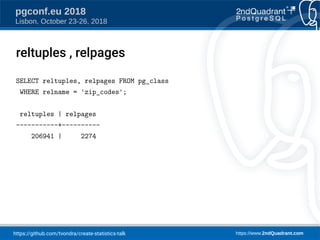 https://github.com/tvondra/create-statistics-talk https://www.2ndQuadrant.com
pgconf.eu 2018
Lisbon, October 23-26, 2018
reltuples , relpages
SELECT reltuples, relpages FROM pg_class
WHERE relname = 'zip_codes';
reltuples | relpages
-----------+----------
206941 | 2274
 