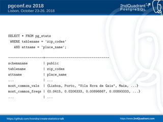 https://github.com/tvondra/create-statistics-talk https://www.2ndQuadrant.com
pgconf.eu 2018
Lisbon, October 23-26, 2018
SELECT * FROM pg_stats
WHERE tablename = 'zip_codes'
AND attname = 'place_name';
------------------+---------------------------------
schemaname | public
tablename | zip_codes
attname | place_name
... | ...
most_common_vals | {Lisboa, Porto, "Vila Nova de Gaia", Maia, ...}
most_common_freqs | {0.0415, 0.0206333, 0.00896667, 0.00893333, ...}
... | ...
 
