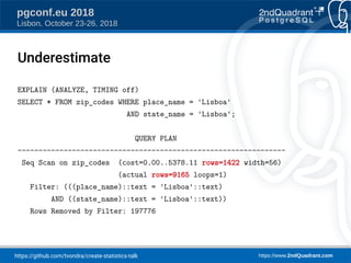 https://github.com/tvondra/create-statistics-talk https://www.2ndQuadrant.com
pgconf.eu 2018
Lisbon, October 23-26, 2018
EXPLAIN (ANALYZE, TIMING off)
SELECT * FROM zip_codes WHERE place_name = 'Lisboa'
AND state_name = 'Lisboa';
QUERY PLAN
----------------------------------------------------------------
Seq Scan on zip_codes (cost=0.00..5378.11 rows=1422 width=56)
(actual rows=9165 loops=1)
Filter: (((place_name)::text = 'Lisboa'::text)
AND ((state_name)::text = 'Lisboa'::text))
Rows Removed by Filter: 197776
Underestimate
 