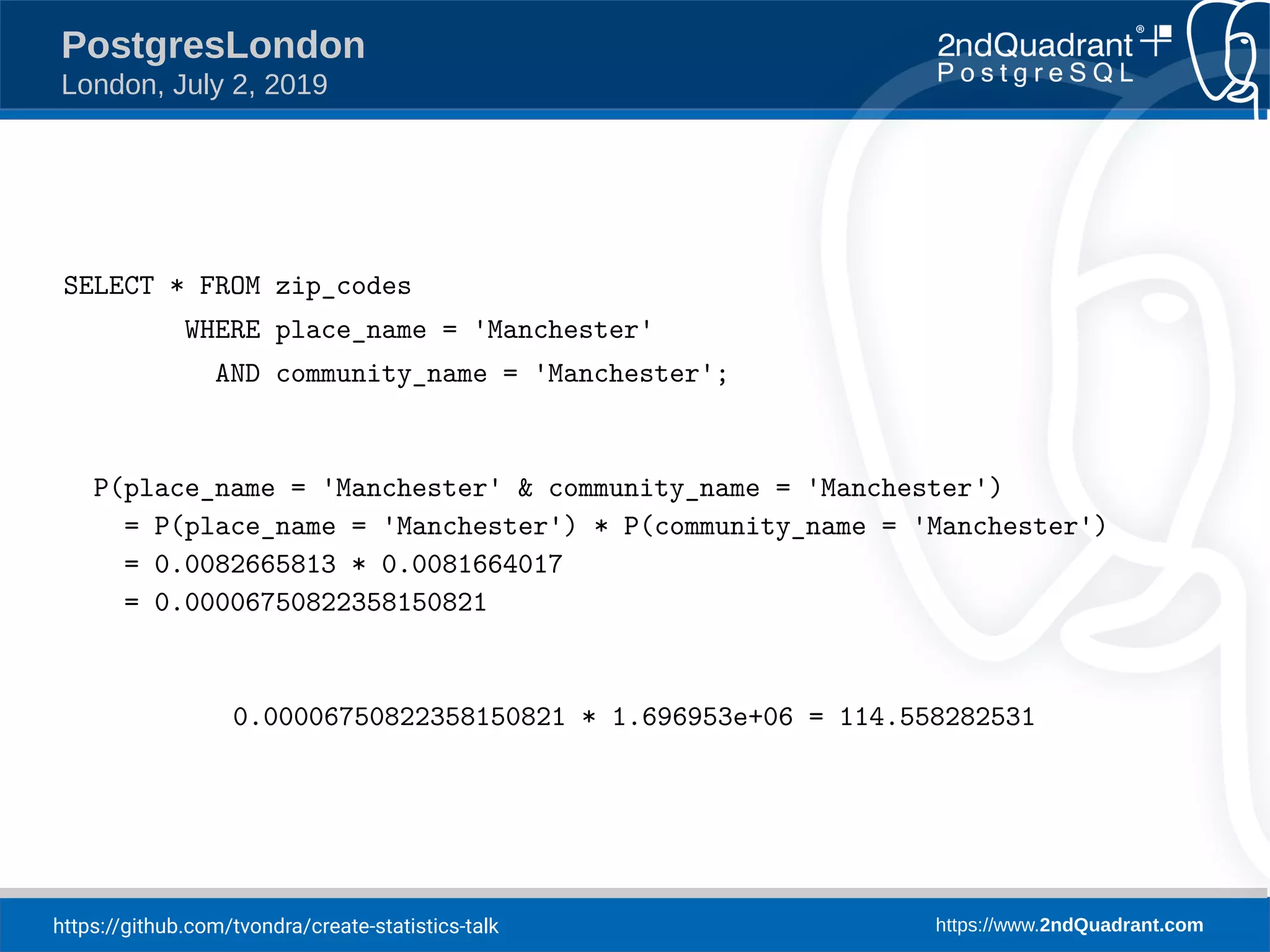 https://github.com/tvondra/create-statistics-talk https://www.2ndQuadrant.com PostgresLondon London, July 2, 2019 SELECT * FROM zip_codes WHERE place_name = 'Manchester' AND community_name = 'Manchester'; P(place_name = 'Manchester' & community_name = 'Manchester') = P(place_name = 'Manchester') * P(community_name = 'Manchester') = 0.0082665813 * 0.0081664017 = 0.00006750822358150821 0.00006750822358150821 * 1.696953e+06 = 114.558282531 
