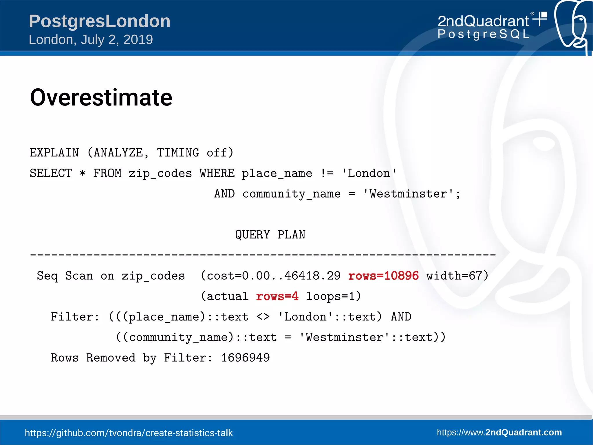 https://github.com/tvondra/create-statistics-talk https://www.2ndQuadrant.com PostgresLondon London, July 2, 2019 EXPLAIN (ANALYZE, TIMING off) SELECT * FROM zip_codes WHERE place_name != 'London' AND community_name = 'Westminster'; QUERY PLAN ------------------------------------------------------------------ Seq Scan on zip_codes (cost=0.00..46418.29 rows=10896 width=67) (actual rows=4 loops=1) Filter: (((place_name)::text <> 'London'::text) AND ((community_name)::text = 'Westminster'::text)) Rows Removed by Filter: 1696949 Overestimate 
