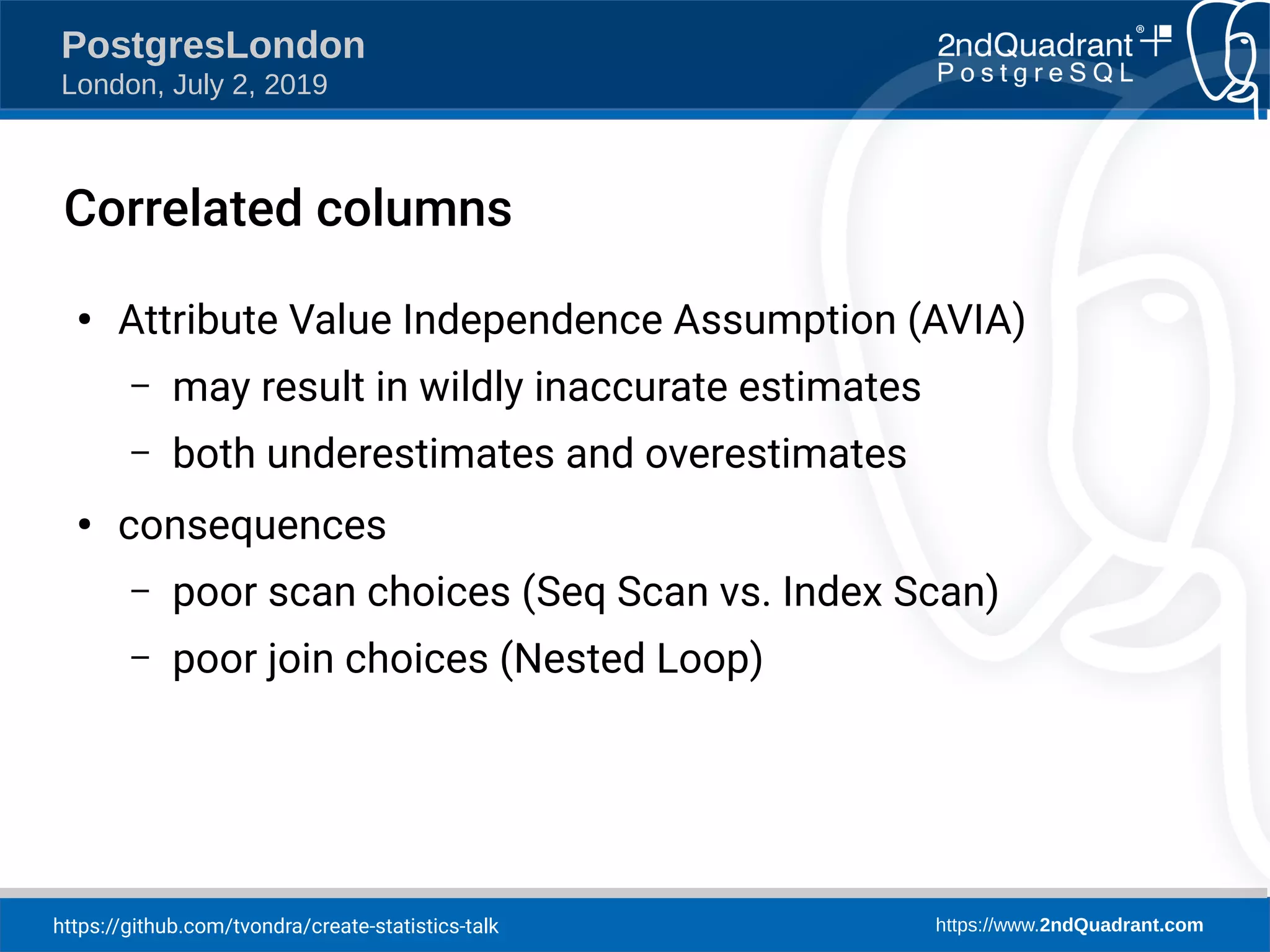 https://github.com/tvondra/create-statistics-talk https://www.2ndQuadrant.com PostgresLondon London, July 2, 2019 Correlated columns ● Attribute Value Independence Assumption (AVIA) – may result in wildly inaccurate estimates – both underestimates and overestimates ● consequences – poor scan choices (Seq Scan vs. Index Scan) – poor join choices (Nested Loop) 