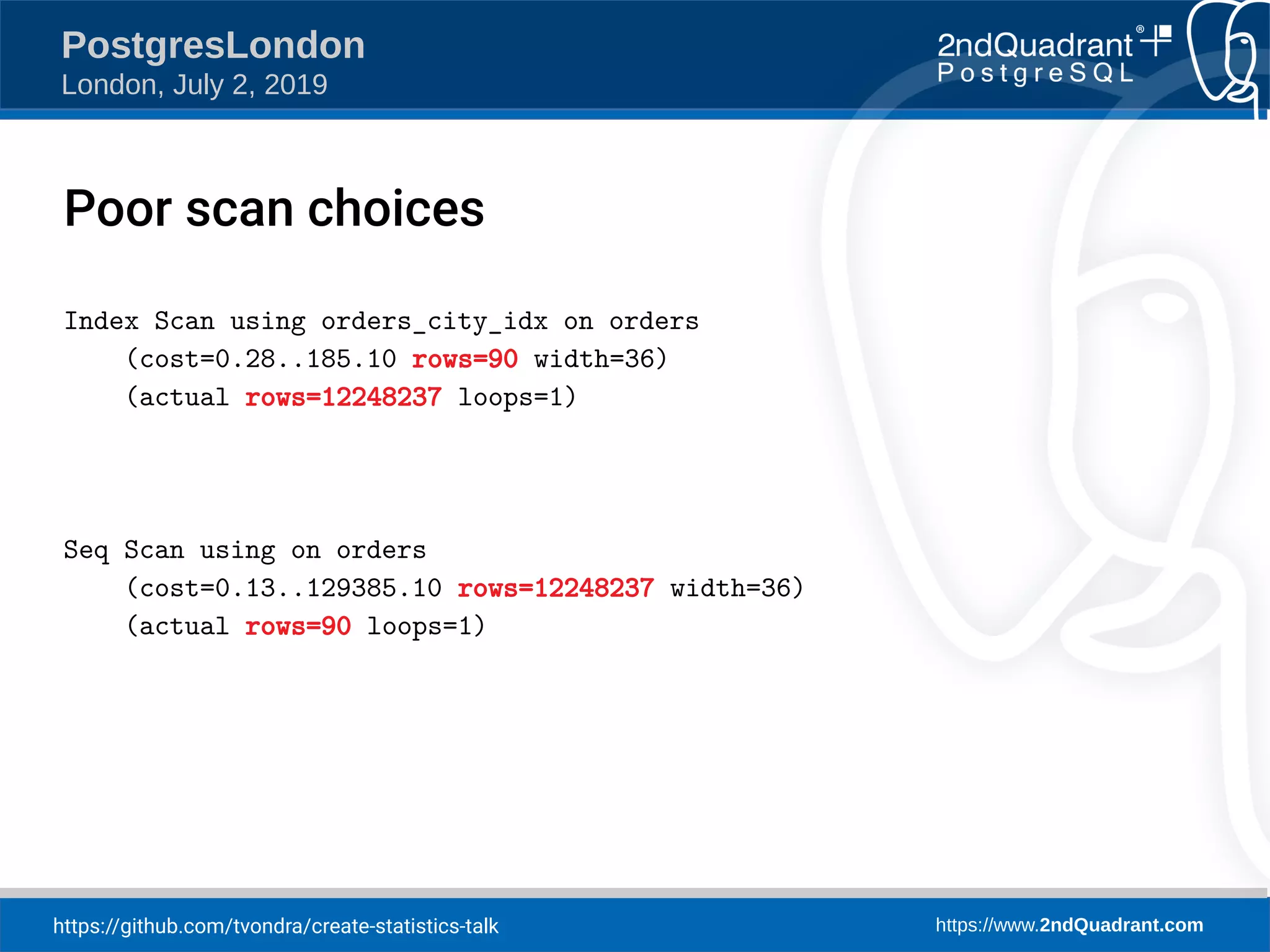 https://github.com/tvondra/create-statistics-talk https://www.2ndQuadrant.com PostgresLondon London, July 2, 2019 Index Scan using orders_city_idx on orders (cost=0.28..185.10 rows=90 width=36) (actual rows=12248237 loops=1) Seq Scan using on orders (cost=0.13..129385.10 rows=12248237 width=36) (actual rows=90 loops=1) Poor scan choices 