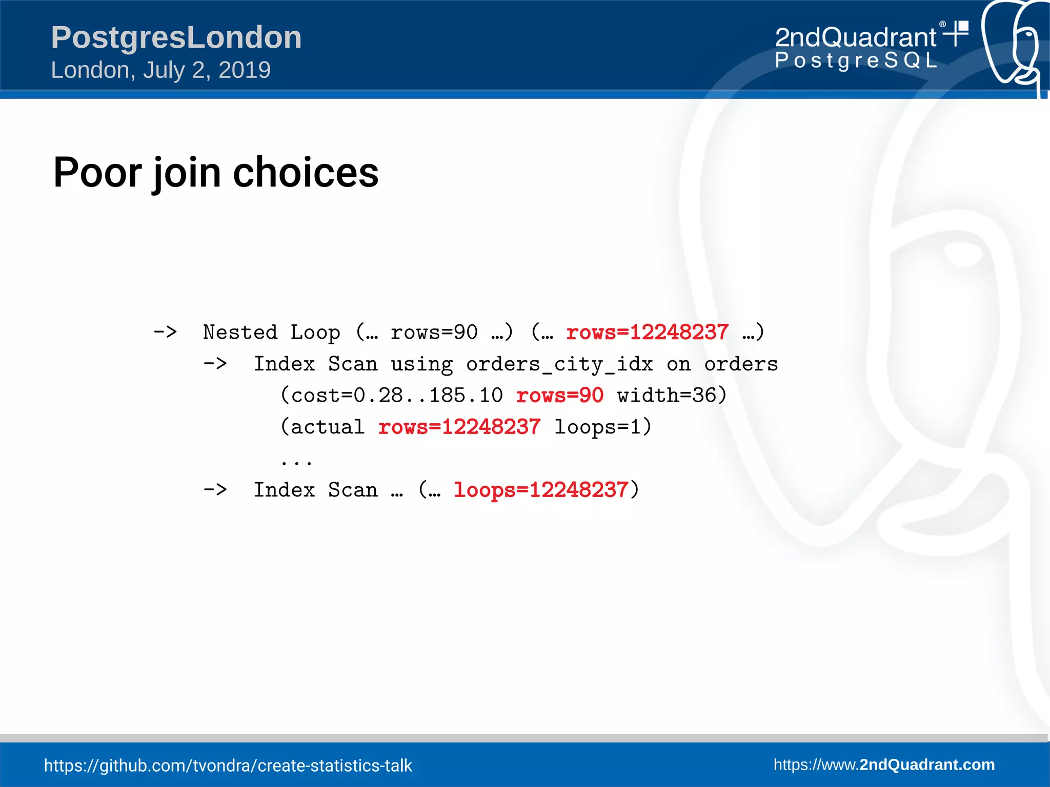 https://github.com/tvondra/create-statistics-talk https://www.2ndQuadrant.com PostgresLondon London, July 2, 2019 -> Nested Loop (… rows=90 …) (… rows=12248237 …) -> Index Scan using orders_city_idx on orders (cost=0.28..185.10 rows=90 width=36) (actual rows=12248237 loops=1) ... -> Index Scan … (… loops=12248237) Poor join choices 