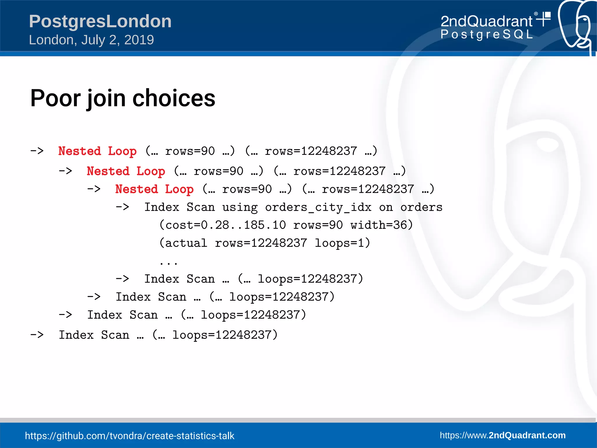https://github.com/tvondra/create-statistics-talk https://www.2ndQuadrant.com PostgresLondon London, July 2, 2019 -> Nested Loop (… rows=90 …) (… rows=12248237 …) -> Nested Loop (… rows=90 …) (… rows=12248237 …) -> Nested Loop (… rows=90 …) (… rows=12248237 …) -> Index Scan using orders_city_idx on orders (cost=0.28..185.10 rows=90 width=36) (actual rows=12248237 loops=1) ... -> Index Scan … (… loops=12248237) -> Index Scan … (… loops=12248237) -> Index Scan … (… loops=12248237) -> Index Scan … (… loops=12248237) Poor join choices 