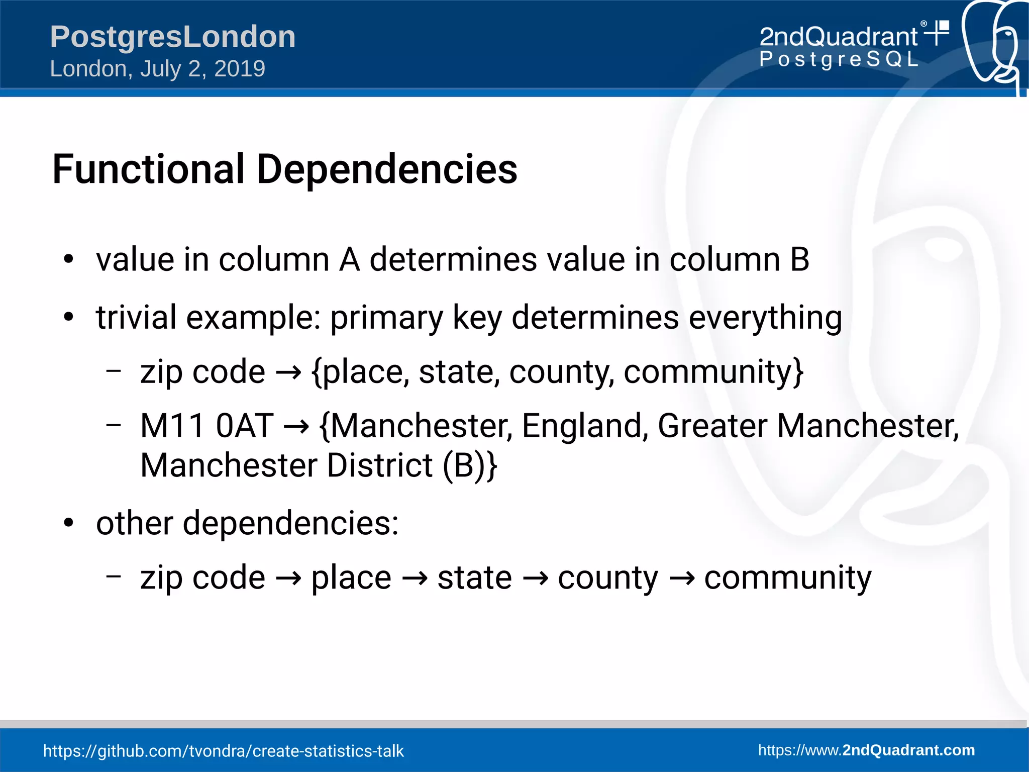https://github.com/tvondra/create-statistics-talk https://www.2ndQuadrant.com PostgresLondon London, July 2, 2019 Functional Dependencies ● value in column A determines value in column B ● trivial example: primary key determines everything – zip code {place, state, county, community→ } – M11 0AT {Manchester, England, Greater Manchester,→ Manchester District (B)} ● other dependencies: – zip code place state county community→ → → → 