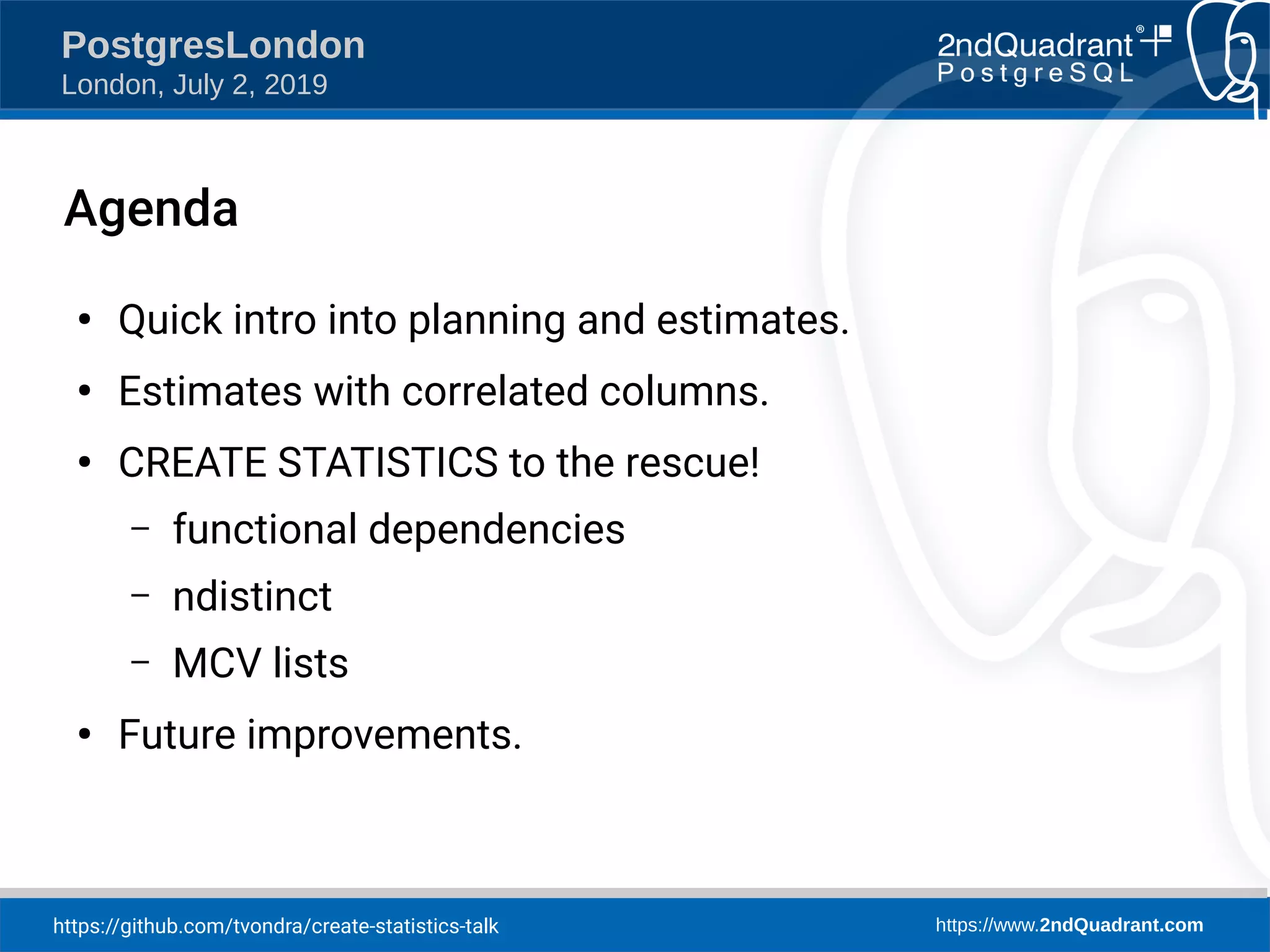 https://github.com/tvondra/create-statistics-talk https://www.2ndQuadrant.com PostgresLondon London, July 2, 2019 Agenda ● Quick intro into planning and estimates. ● Estimates with correlated columns. ● CREATE STATISTICS to the rescue! – functional dependencies – ndistinct – MCV lists ● Future improvements. 