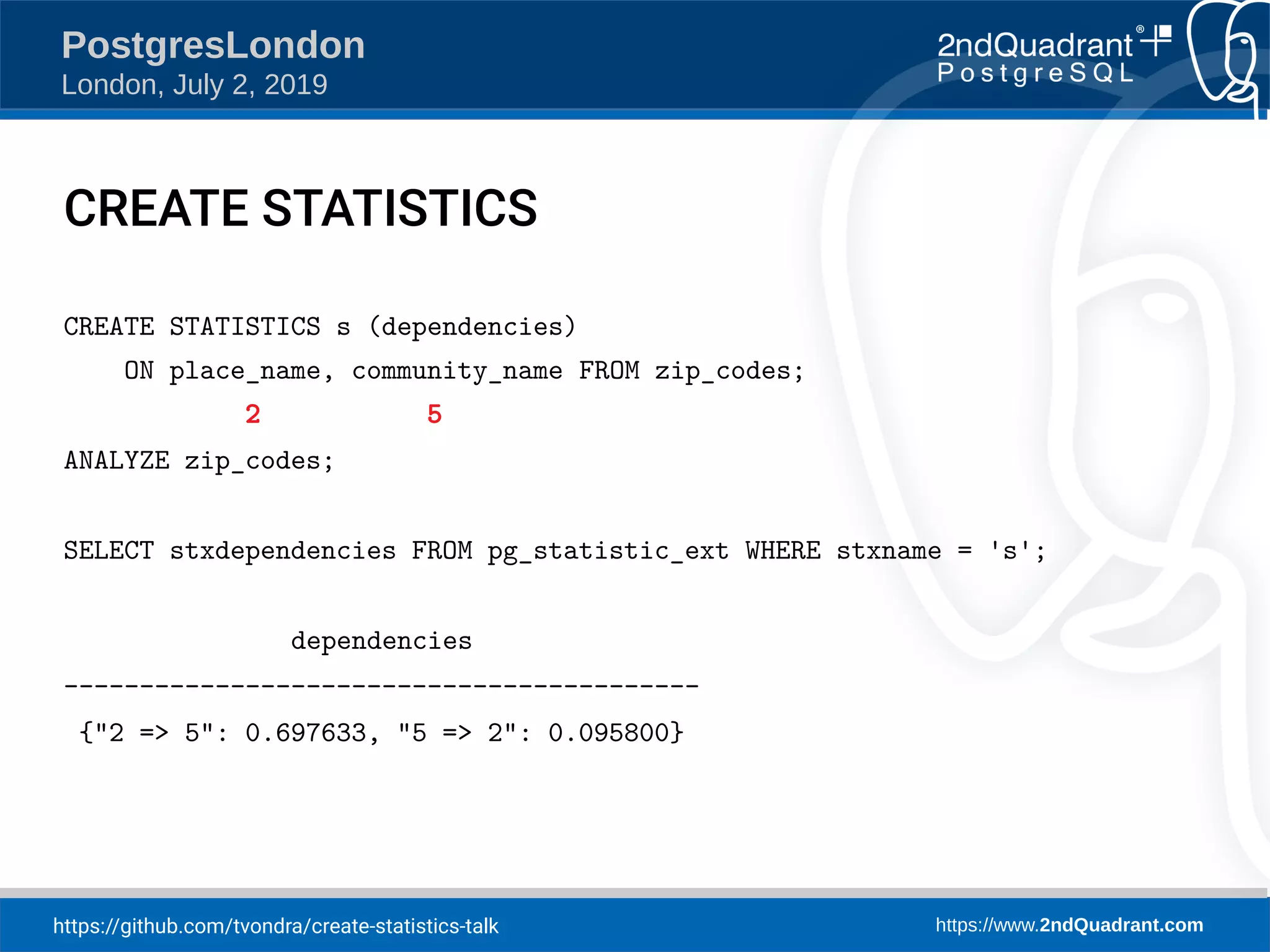 https://github.com/tvondra/create-statistics-talk https://www.2ndQuadrant.com PostgresLondon London, July 2, 2019 CREATE STATISTICS CREATE STATISTICS s (dependencies) ON place_name, community_name FROM zip_codes; 2 5 ANALYZE zip_codes; SELECT stxdependencies FROM pg_statistic_ext WHERE stxname = 's'; dependencies ------------------------------------------ {"2 => 5": 0.697633, "5 => 2": 0.095800} 