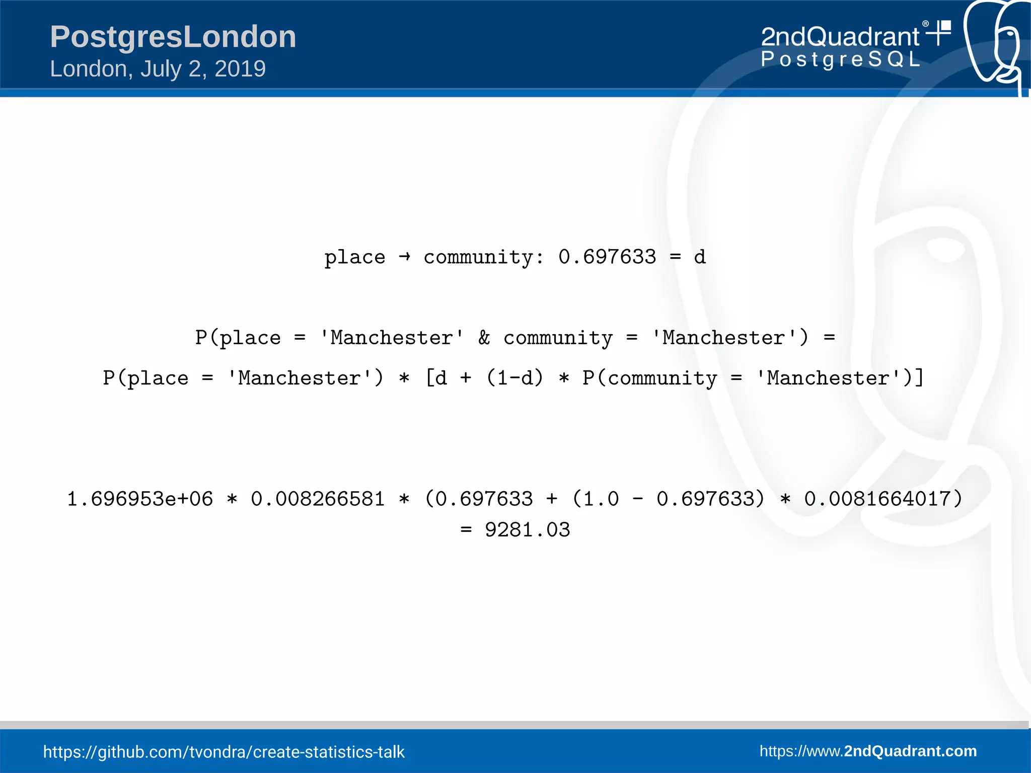 https://github.com/tvondra/create-statistics-talk https://www.2ndQuadrant.com PostgresLondon London, July 2, 2019 place → community: 0.697633 = d P(place = 'Manchester' & community = 'Manchester') = P(place = 'Manchester') * [d + (1-d) * P(community = 'Manchester')] 1.696953e+06 * 0.008266581 * (0.697633 + (1.0 - 0.697633) * 0.0081664017) = 9281.03 
