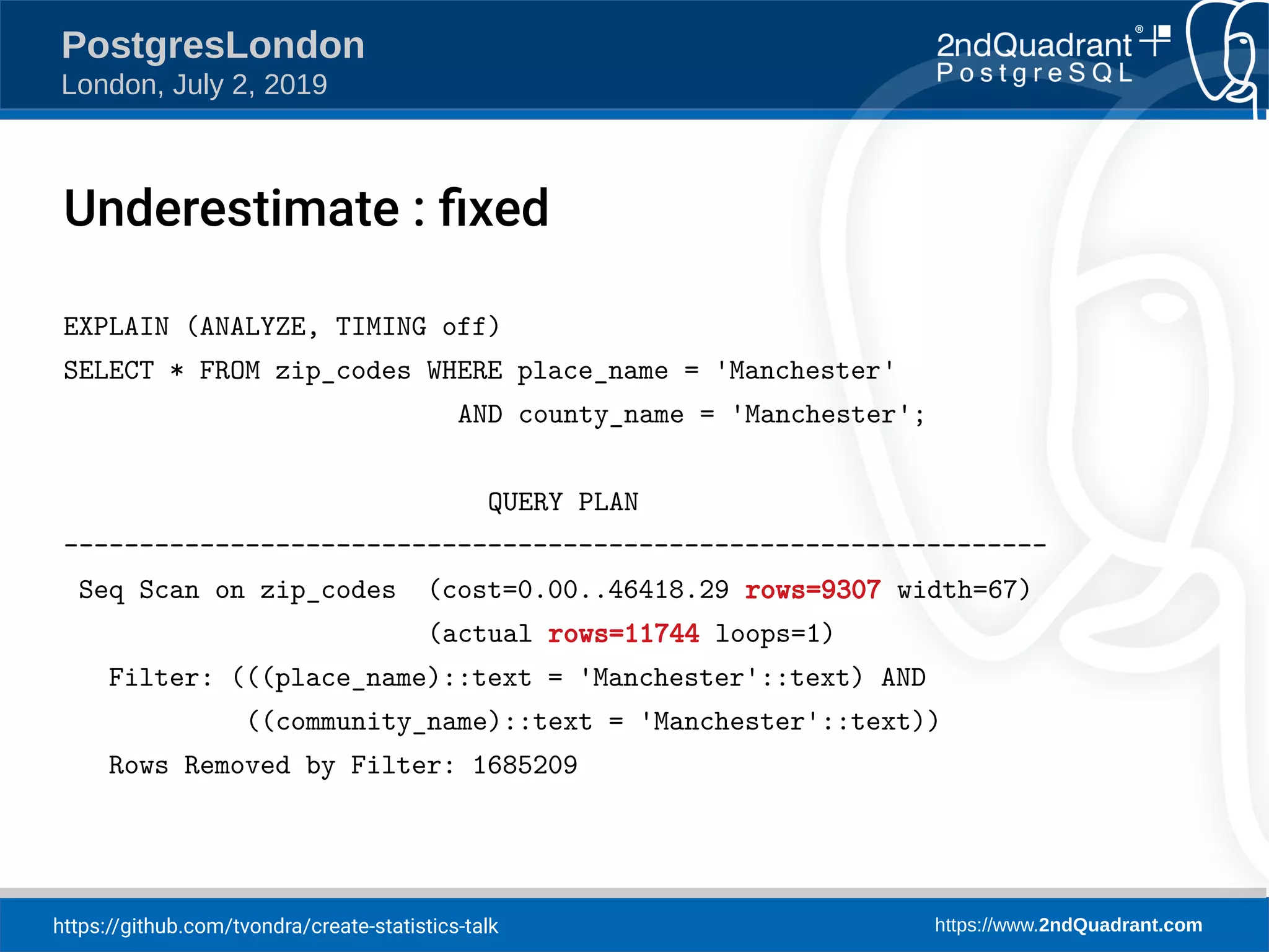 https://github.com/tvondra/create-statistics-talk https://www.2ndQuadrant.com PostgresLondon London, July 2, 2019 EXPLAIN (ANALYZE, TIMING off) SELECT * FROM zip_codes WHERE place_name = 'Manchester' AND county_name = 'Manchester'; QUERY PLAN ----------------------------------------------------------------- Seq Scan on zip_codes (cost=0.00..46418.29 rows=9307 width=67) (actual rows=11744 loops=1) Filter: (((place_name)::text = 'Manchester'::text) AND ((community_name)::text = 'Manchester'::text)) Rows Removed by Filter: 1685209 Underestimate : fixed 