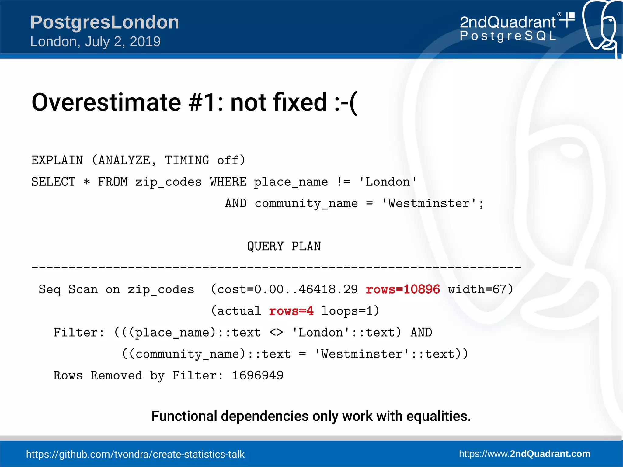 https://github.com/tvondra/create-statistics-talk https://www.2ndQuadrant.com PostgresLondon London, July 2, 2019 EXPLAIN (ANALYZE, TIMING off) SELECT * FROM zip_codes WHERE place_name != 'London' AND community_name = 'Westminster'; QUERY PLAN ------------------------------------------------------------------ Seq Scan on zip_codes (cost=0.00..46418.29 rows=10896 width=67) (actual rows=4 loops=1) Filter: (((place_name)::text <> 'London'::text) AND ((community_name)::text = 'Westminster'::text)) Rows Removed by Filter: 1696949 Functional dependencies only work with equalities. Overestimate #1: not fixed :-( 