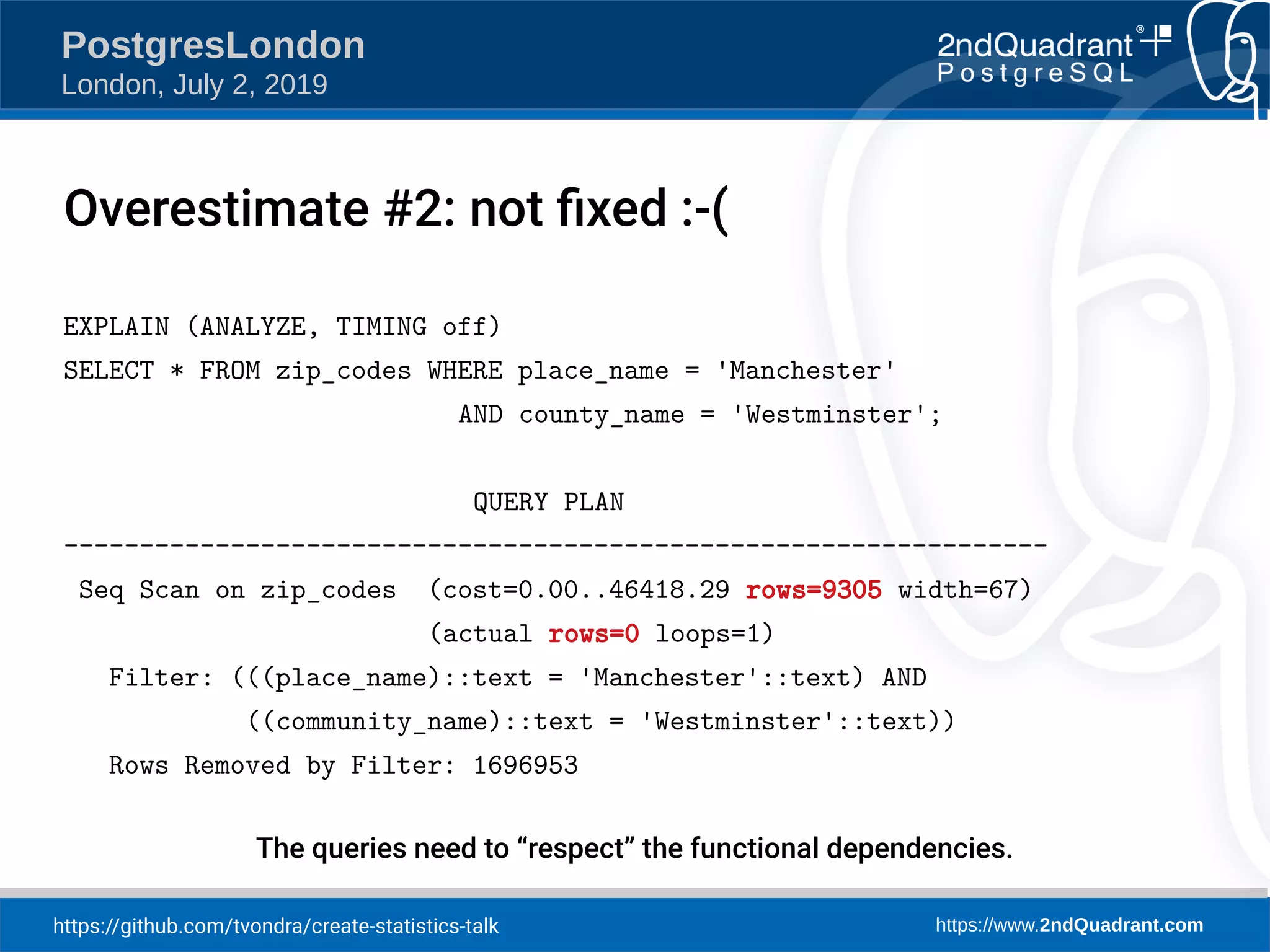 https://github.com/tvondra/create-statistics-talk https://www.2ndQuadrant.com PostgresLondon London, July 2, 2019 EXPLAIN (ANALYZE, TIMING off) SELECT * FROM zip_codes WHERE place_name = 'Manchester' AND county_name = 'Westminster'; QUERY PLAN ----------------------------------------------------------------- Seq Scan on zip_codes (cost=0.00..46418.29 rows=9305 width=67) (actual rows=0 loops=1) Filter: (((place_name)::text = 'Manchester'::text) AND ((community_name)::text = 'Westminster'::text)) Rows Removed by Filter: 1696953 The queries need to “respect” the functional dependencies. Overestimate #2: not fixed :-( 
