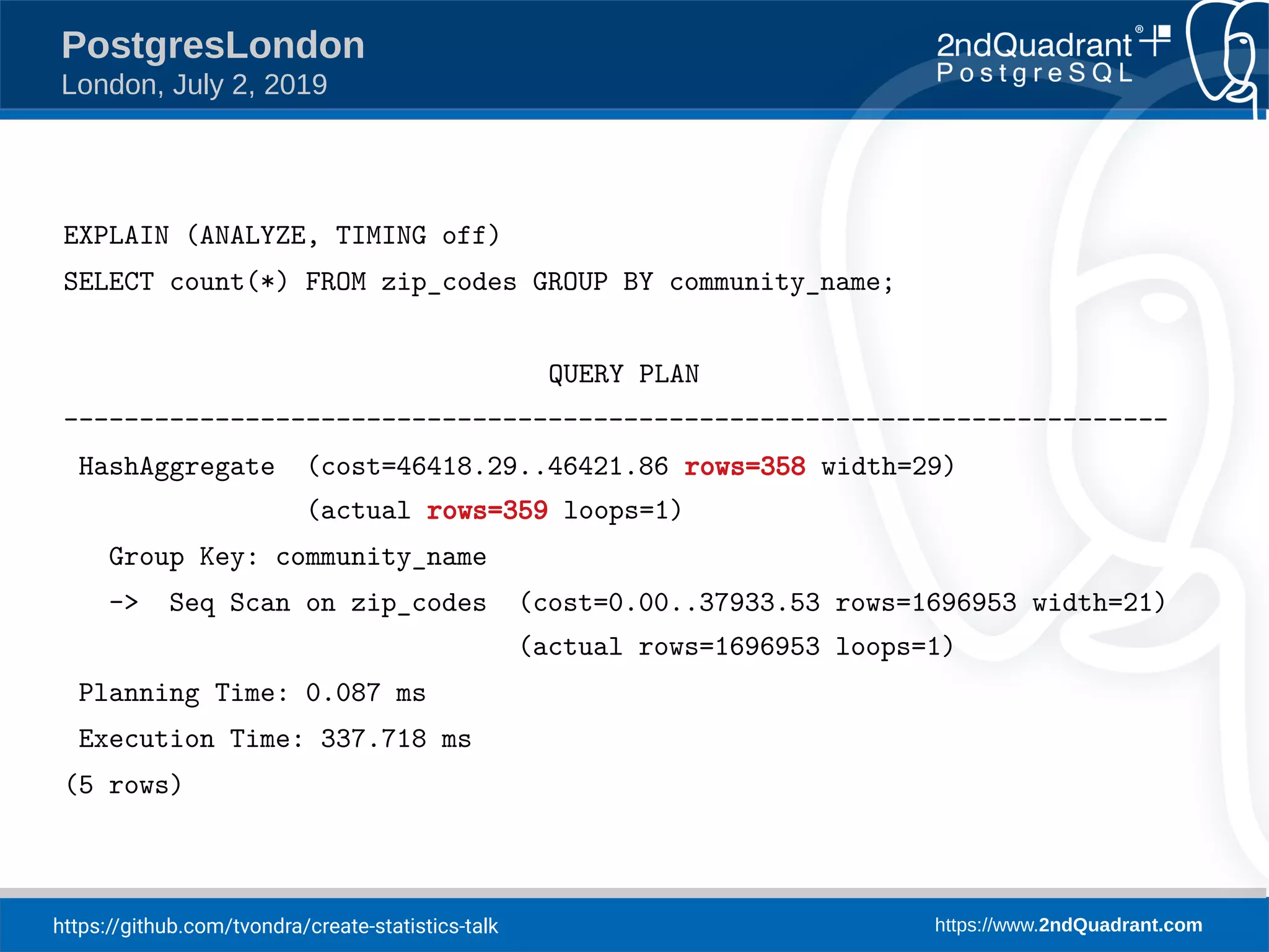 https://github.com/tvondra/create-statistics-talk https://www.2ndQuadrant.com PostgresLondon London, July 2, 2019 EXPLAIN (ANALYZE, TIMING off) SELECT count(*) FROM zip_codes GROUP BY community_name; QUERY PLAN ------------------------------------------------------------------------- HashAggregate (cost=46418.29..46421.86 rows=358 width=29) (actual rows=359 loops=1) Group Key: community_name -> Seq Scan on zip_codes (cost=0.00..37933.53 rows=1696953 width=21) (actual rows=1696953 loops=1) Planning Time: 0.087 ms Execution Time: 337.718 ms (5 rows) 