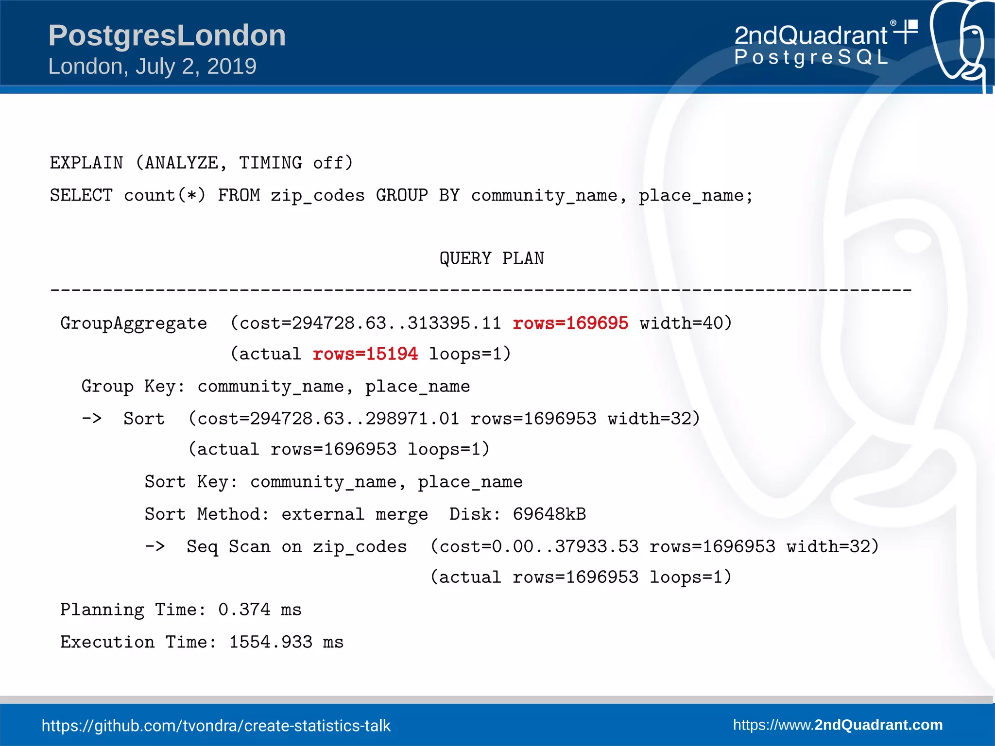 https://github.com/tvondra/create-statistics-talk https://www.2ndQuadrant.com PostgresLondon London, July 2, 2019 EXPLAIN (ANALYZE, TIMING off) SELECT count(*) FROM zip_codes GROUP BY community_name, place_name; QUERY PLAN ---------------------------------------------------------------------------------- GroupAggregate (cost=294728.63..313395.11 rows=169695 width=40) (actual rows=15194 loops=1) Group Key: community_name, place_name -> Sort (cost=294728.63..298971.01 rows=1696953 width=32) (actual rows=1696953 loops=1) Sort Key: community_name, place_name Sort Method: external merge Disk: 69648kB -> Seq Scan on zip_codes (cost=0.00..37933.53 rows=1696953 width=32) (actual rows=1696953 loops=1) Planning Time: 0.374 ms Execution Time: 1554.933 ms 