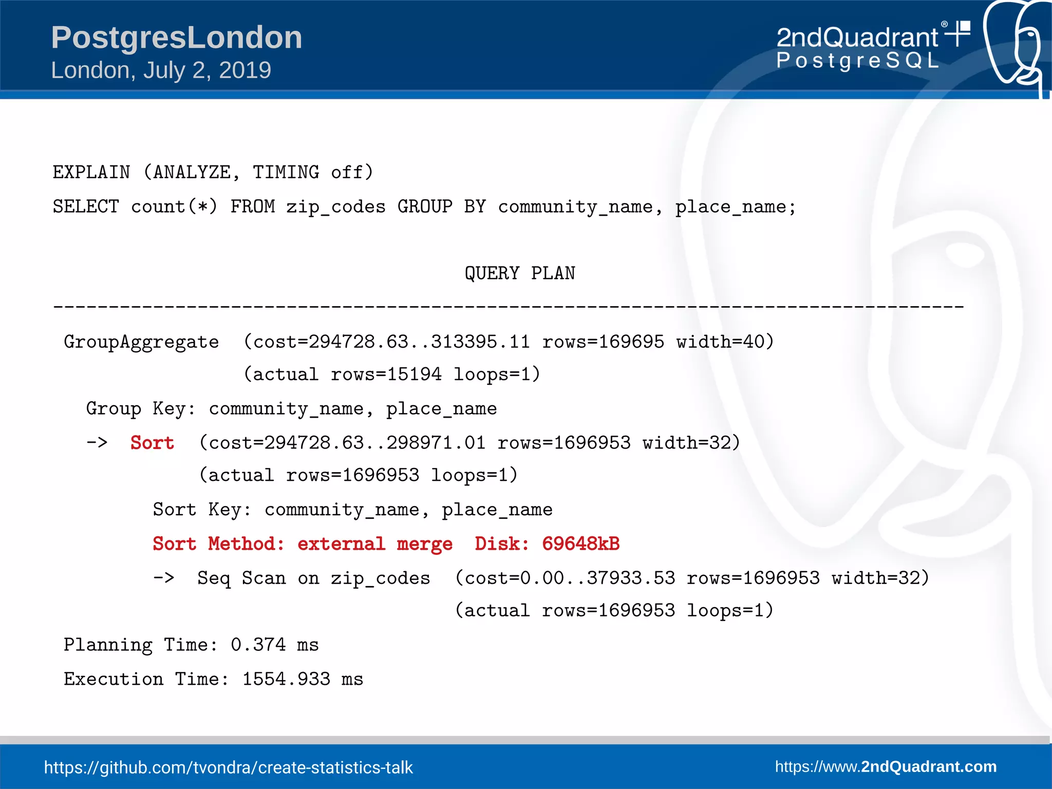 https://github.com/tvondra/create-statistics-talk https://www.2ndQuadrant.com PostgresLondon London, July 2, 2019 EXPLAIN (ANALYZE, TIMING off) SELECT count(*) FROM zip_codes GROUP BY community_name, place_name; QUERY PLAN ---------------------------------------------------------------------------------- GroupAggregate (cost=294728.63..313395.11 rows=169695 width=40) (actual rows=15194 loops=1) Group Key: community_name, place_name -> Sort (cost=294728.63..298971.01 rows=1696953 width=32) (actual rows=1696953 loops=1) Sort Key: community_name, place_name Sort Method: external merge Disk: 69648kB -> Seq Scan on zip_codes (cost=0.00..37933.53 rows=1696953 width=32) (actual rows=1696953 loops=1) Planning Time: 0.374 ms Execution Time: 1554.933 ms 