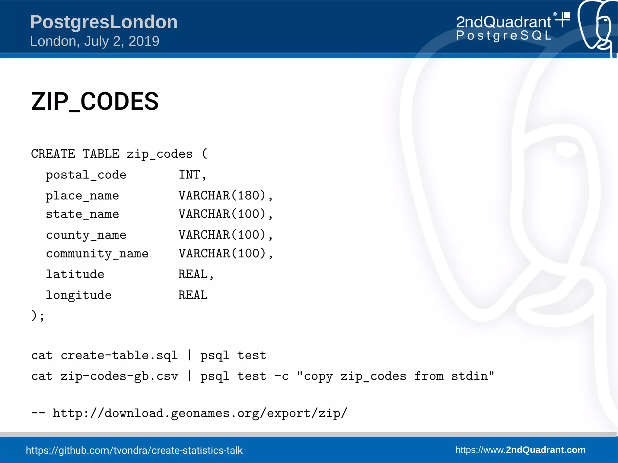 https://github.com/tvondra/create-statistics-talk https://www.2ndQuadrant.com PostgresLondon London, July 2, 2019 ZIP_CODES CREATE TABLE zip_codes ( postal_code INT, place_name VARCHAR(180), state_name VARCHAR(100), county_name VARCHAR(100), community_name VARCHAR(100), latitude REAL, longitude REAL ); cat create-table.sql | psql test cat zip-codes-gb.csv | psql test -c "copy zip_codes from stdin" -- http://download.geonames.org/export/zip/ 
