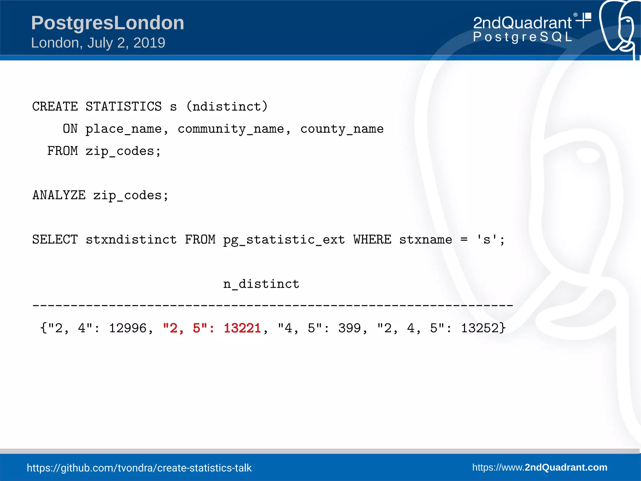 https://github.com/tvondra/create-statistics-talk https://www.2ndQuadrant.com PostgresLondon London, July 2, 2019 CREATE STATISTICS s (ndistinct) ON place_name, community_name, county_name FROM zip_codes; ANALYZE zip_codes; SELECT stxndistinct FROM pg_statistic_ext WHERE stxname = 's'; n_distinct --------------------------------------------------------------- {"2, 4": 12996, "2, 5": 13221, "4, 5": 399, "2, 4, 5": 13252} 